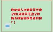 癌症病人吃破壁灵芝孢子粉(破壁灵芝孢子粉能否缓解癌症患者症状？)