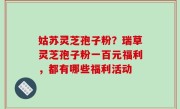 姑苏灵芝孢子粉？瑞草灵芝孢子粉一百元福利，都有哪些福利活动
