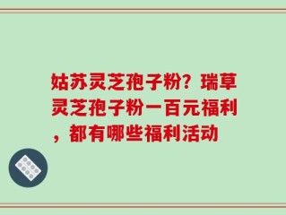 姑苏灵芝孢子粉？瑞草灵芝孢子粉一百元福利，都有哪些福利活动