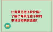 仁寿灵芝孢子粉价格？了解仁寿灵芝孢子粉的市场价和购买渠道？
