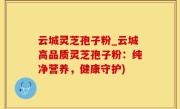 云城灵芝孢子粉_云城高品质灵芝孢子粉：纯净营养，健康守护)