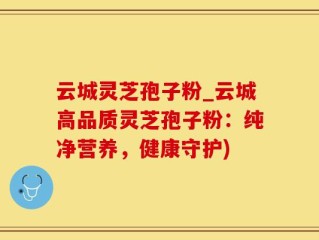 云城灵芝孢子粉_云城高品质灵芝孢子粉：纯净营养，健康守护)