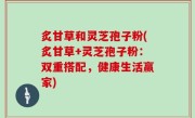 炙甘草和灵芝孢子粉(炙甘草+灵芝孢子粉：双重搭配，健康生活赢家)