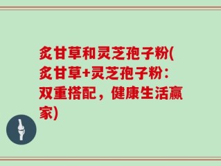 炙甘草和灵芝孢子粉(炙甘草+灵芝孢子粉：双重搭配，健康生活赢家)