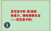 灵芝孢子粉 发(提高免疫力，拥有健康生活——灵芝孢子粉)