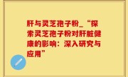 肝与灵芝孢子粉_“探索灵芝孢子粉对肝脏健康的影响：深入研究与应用”