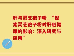 肝与灵芝孢子粉_“探索灵芝孢子粉对肝脏健康的影响：深入研究与应用”