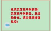 总统灵芝孢子粉新款(灵芝孢子粉新品，总统级补充，锁定健康增强免疫)