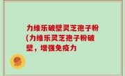 力维乐破壁灵芝孢子粉(力维乐灵芝孢子粉破壁，增强免疫力