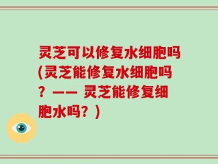 灵芝可以修复水细胞吗(灵芝能修复水细胞吗？—— 灵芝能修复细胞水吗？)