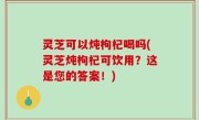 灵芝可以炖枸杞喝吗(灵芝炖枸杞可饮用？这是您的答案！)