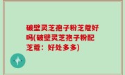 破壁灵芝孢子粉芝蔻好吗(破壁灵芝孢子粉配芝蔻：好处多多)