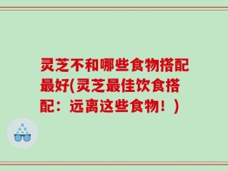 灵芝不和哪些食物搭配最好(灵芝最佳饮食搭配：远离这些食物！)