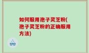 如何服用孢子灵芝粉(孢子灵芝粉的正确服用方法)