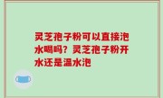 灵芝孢子粉可以直接泡水喝吗？灵芝孢子粉开水还是温水泡