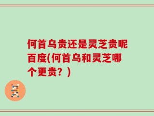 何首乌贵还是灵芝贵呢百度(何首乌和灵芝哪个更贵？)