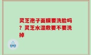 灵芝孢子面膜要洗脸吗？灵芝水湿敷要不要洗掉
