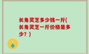 长角灵芝多少钱一斤(长角灵芝一斤价格是多少？)