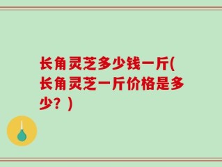 长角灵芝多少钱一斤(长角灵芝一斤价格是多少？)