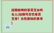 经期能喝的茶灵芝水吗女人(经期可否饮用灵芝茶？女性需知的事项)