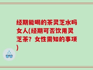 经期能喝的茶灵芝水吗女人(经期可否饮用灵芝茶？女性需知的事项)