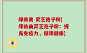 绿兹美 灵芝孢子粉(绿兹美灵芝孢子粉：提高免疫力，保障健康)