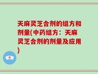 天麻灵芝合剂的组方和剂量(中药组方：天麻灵芝合剂的剂量及应用)