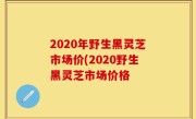 2020年野生黑灵芝市场价(2020野生黑灵芝市场价格