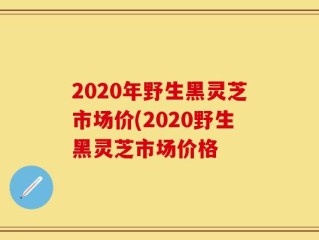 2020年野生黑灵芝市场价(2020野生黑灵芝市场价格