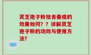 灵芝孢子粉祛青春痘的效果如何？？详解灵芝孢子粉的功效与使用方法？