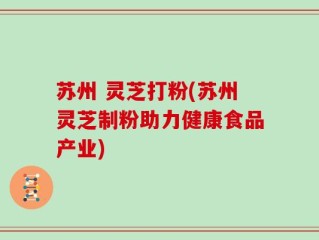 苏州 灵芝打粉(苏州灵芝制粉助力健康食品产业)