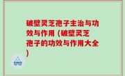 破壁灵芝孢子主治与功效与作用 (破壁灵芝孢子的功效与作用大全)