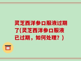 灵芝西洋参口服液过期了(灵芝西洋参口服液已过期，如何处理？)