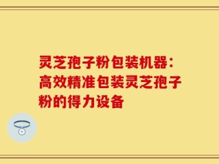 灵芝孢子粉包装机器：高效精准包装灵芝孢子粉的得力设备