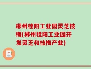 郴州桂阳工业园灵芝枝梅(郴州桂阳工业园开发灵芝和枝梅产业)