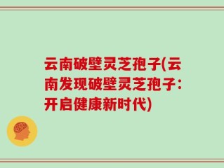 云南破壁灵芝孢子(云南发现破壁灵芝孢子：开启健康新时代)