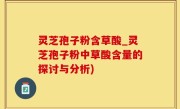 灵芝孢子粉含草酸_灵芝孢子粉中草酸含量的探讨与分析)