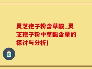 灵芝孢子粉含草酸_灵芝孢子粉中草酸含量的探讨与分析)