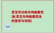 灵芝可以和乌鸡板栗煲汤(灵芝乌鸡板栗煲汤的营养与功效)