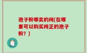 孢子粉哪卖的纯(在哪里可以购买纯正的孢子粉？)