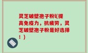 灵芝破壁孢子粉l(提高免疫力，抗疲劳，灵芝破壁孢子粉是好选择！)
