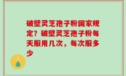 破壁灵芝孢子粉国家规定？破壁灵芝孢子粉每天服用几次，每次服多少