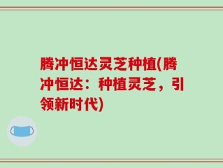 腾冲恒达灵芝种植(腾冲恒达：种植灵芝，引领新时代)