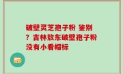 破壁灵芝孢子粉 鉴别？吉林敖东破壁孢子粉没有小看帽标