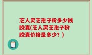 芝人灵芝孢子粉多少钱胶囊(芝人灵芝孢子粉胶囊价格是多少？)