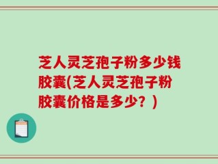 芝人灵芝孢子粉多少钱胶囊(芝人灵芝孢子粉胶囊价格是多少？)