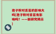 孢子粉对舌苔的影响大吗(孢子粉对舌苔有影响吗？——新研究揭示)