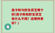 孢子粉与野生灵芝哪个好(孢子粉和野生灵芝有什么不同？选哪种更好？)