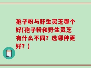 孢子粉与野生灵芝哪个好(孢子粉和野生灵芝有什么不同？选哪种更好？)