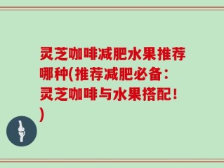 灵芝咖啡减肥水果推荐哪种(推荐减肥必备：灵芝咖啡与水果搭配！)